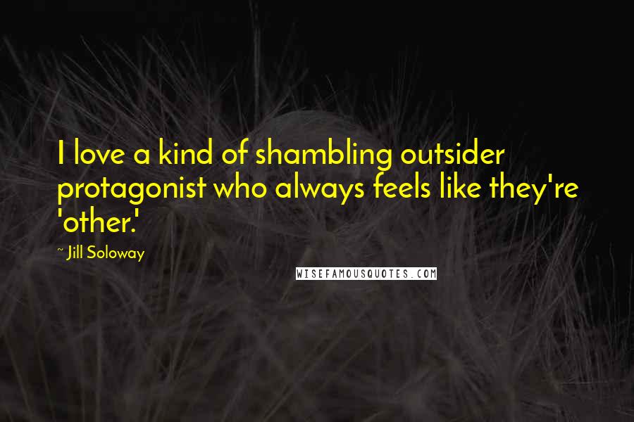 Jill Soloway Quotes: I love a kind of shambling outsider protagonist who always feels like they're 'other.'