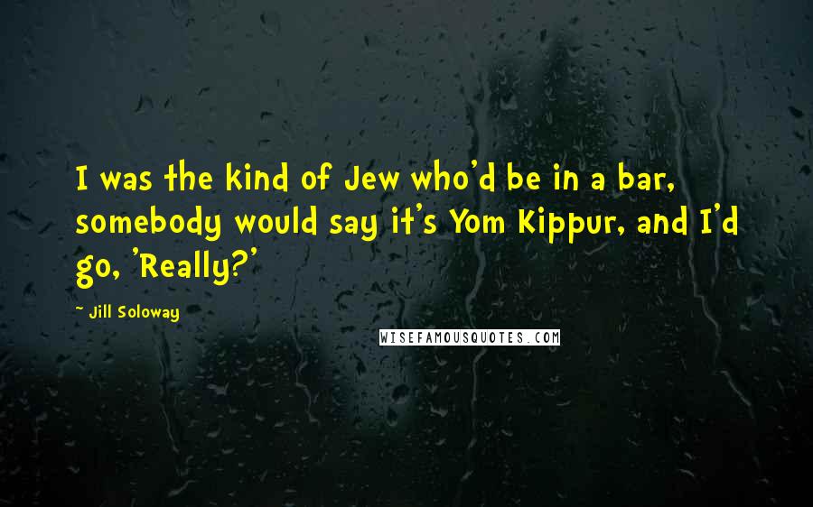 Jill Soloway Quotes: I was the kind of Jew who'd be in a bar, somebody would say it's Yom Kippur, and I'd go, 'Really?'