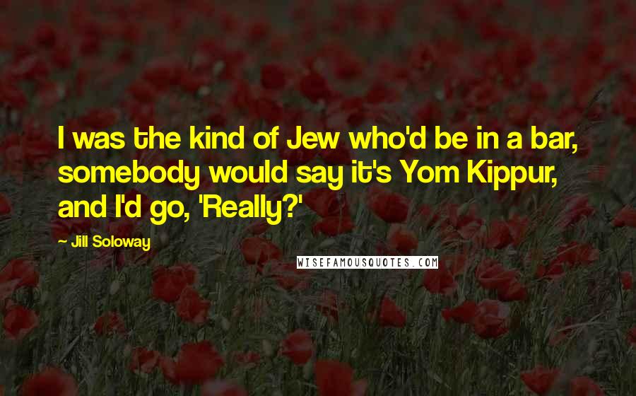 Jill Soloway Quotes: I was the kind of Jew who'd be in a bar, somebody would say it's Yom Kippur, and I'd go, 'Really?'