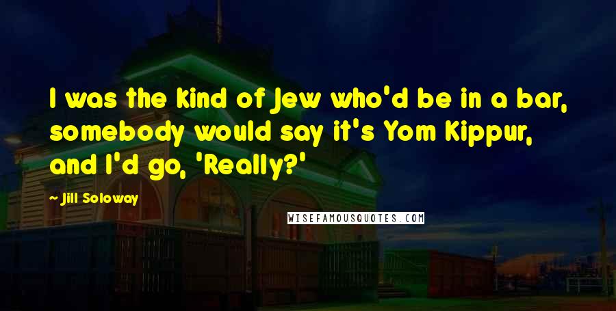 Jill Soloway Quotes: I was the kind of Jew who'd be in a bar, somebody would say it's Yom Kippur, and I'd go, 'Really?'