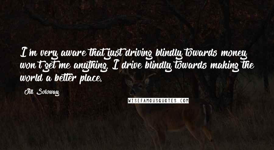 Jill Soloway Quotes: I'm very aware that just driving blindly towards money won't get me anything. I drive blindly towards making the world a better place.