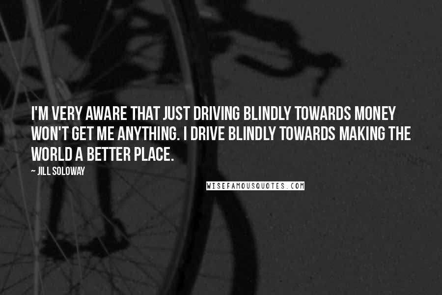 Jill Soloway Quotes: I'm very aware that just driving blindly towards money won't get me anything. I drive blindly towards making the world a better place.