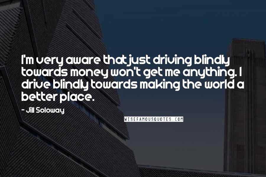 Jill Soloway Quotes: I'm very aware that just driving blindly towards money won't get me anything. I drive blindly towards making the world a better place.