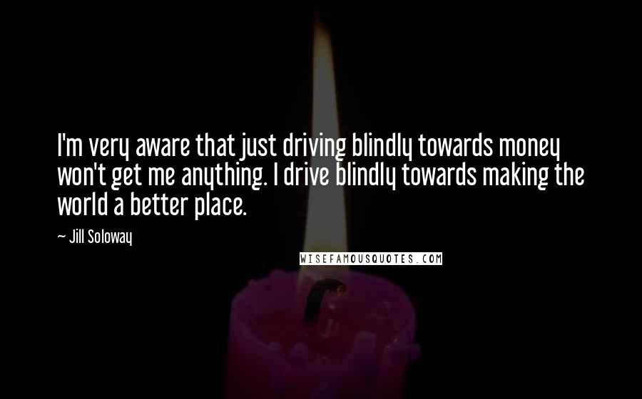 Jill Soloway Quotes: I'm very aware that just driving blindly towards money won't get me anything. I drive blindly towards making the world a better place.