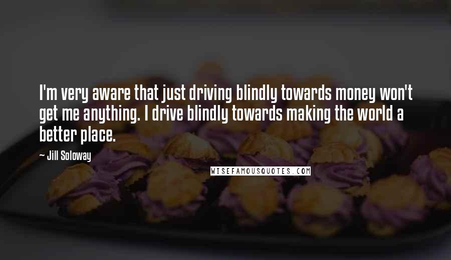 Jill Soloway Quotes: I'm very aware that just driving blindly towards money won't get me anything. I drive blindly towards making the world a better place.