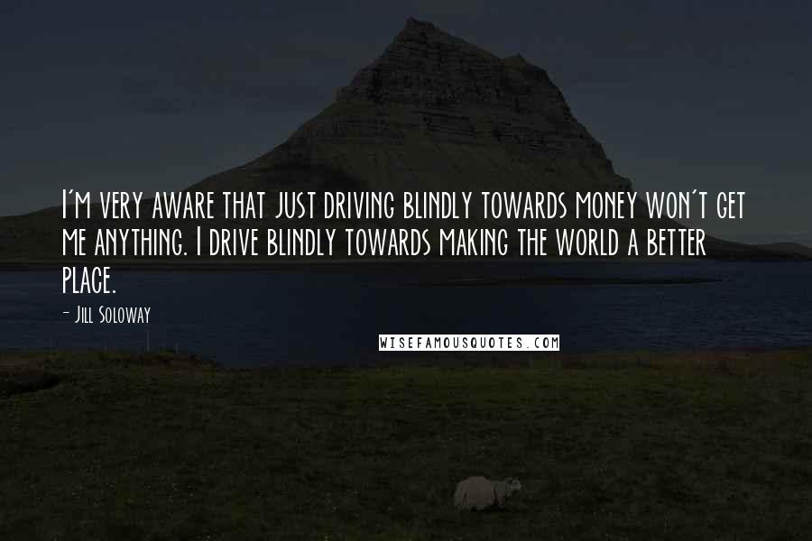 Jill Soloway Quotes: I'm very aware that just driving blindly towards money won't get me anything. I drive blindly towards making the world a better place.