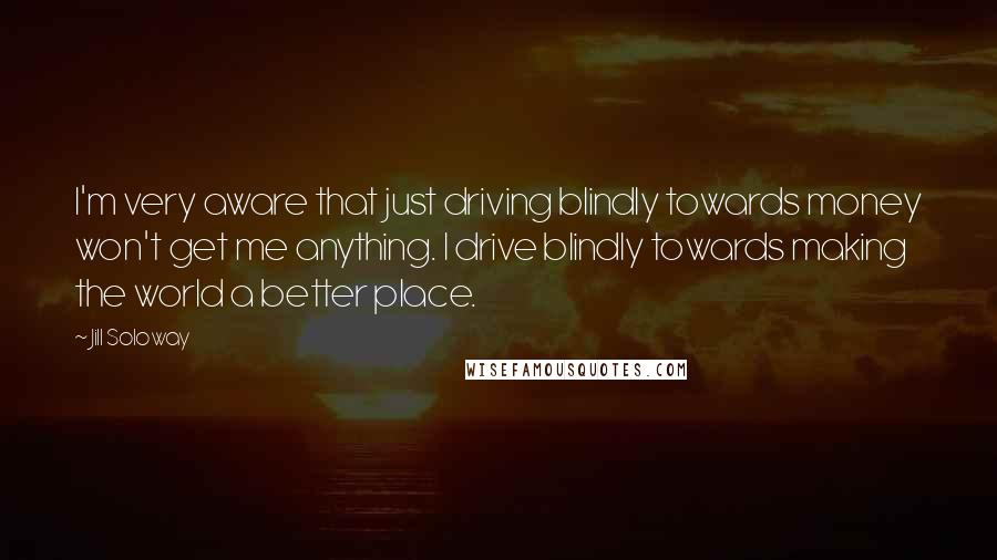 Jill Soloway Quotes: I'm very aware that just driving blindly towards money won't get me anything. I drive blindly towards making the world a better place.