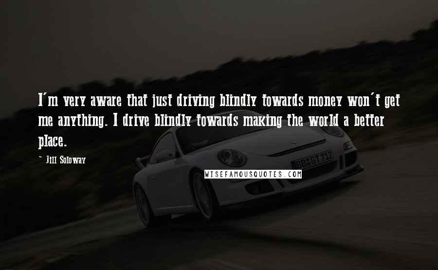 Jill Soloway Quotes: I'm very aware that just driving blindly towards money won't get me anything. I drive blindly towards making the world a better place.