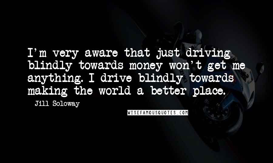 Jill Soloway Quotes: I'm very aware that just driving blindly towards money won't get me anything. I drive blindly towards making the world a better place.