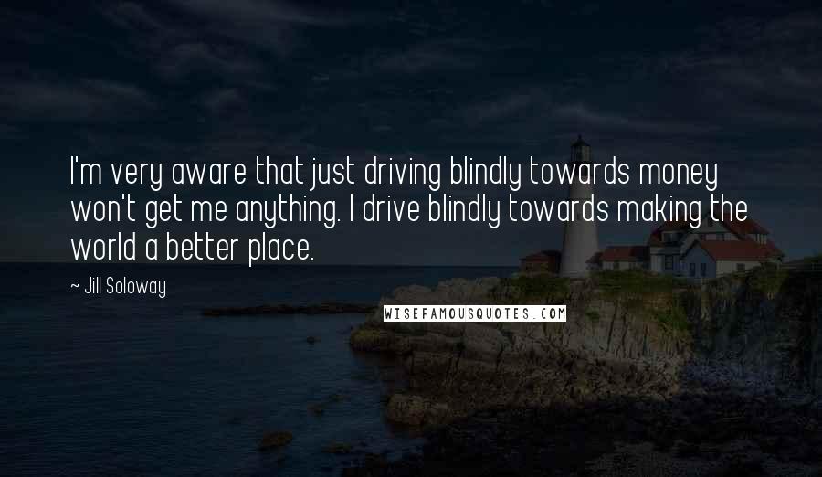 Jill Soloway Quotes: I'm very aware that just driving blindly towards money won't get me anything. I drive blindly towards making the world a better place.