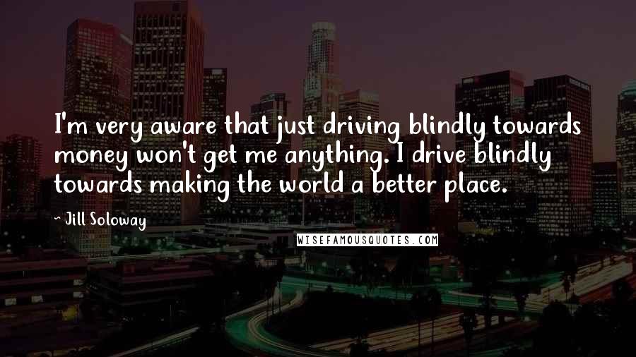 Jill Soloway Quotes: I'm very aware that just driving blindly towards money won't get me anything. I drive blindly towards making the world a better place.