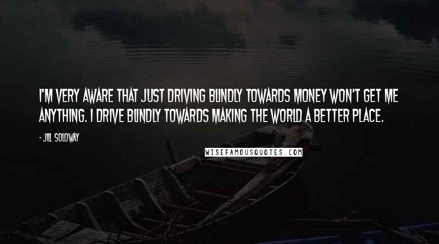 Jill Soloway Quotes: I'm very aware that just driving blindly towards money won't get me anything. I drive blindly towards making the world a better place.