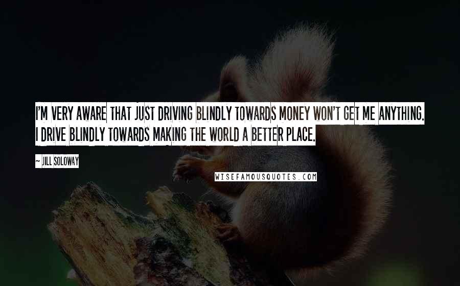 Jill Soloway Quotes: I'm very aware that just driving blindly towards money won't get me anything. I drive blindly towards making the world a better place.