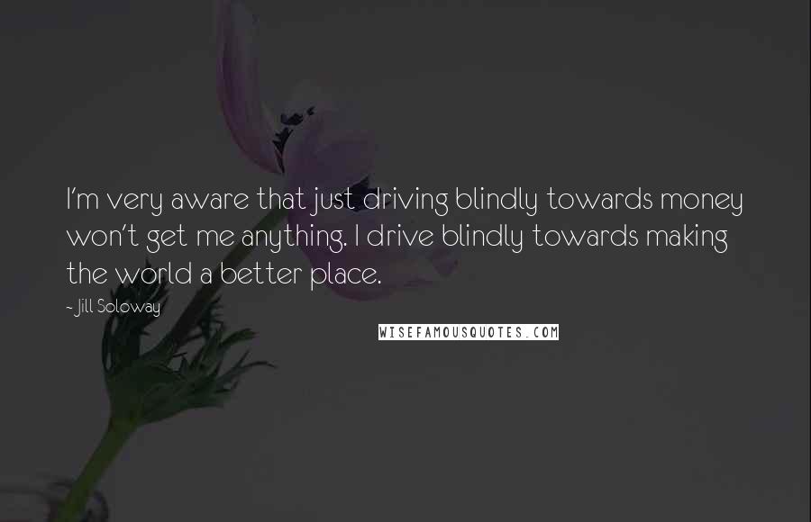 Jill Soloway Quotes: I'm very aware that just driving blindly towards money won't get me anything. I drive blindly towards making the world a better place.