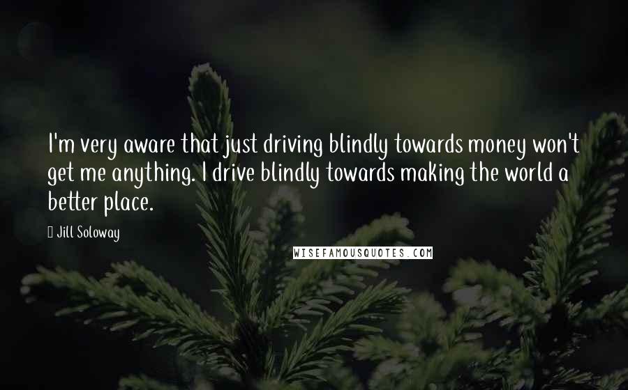 Jill Soloway Quotes: I'm very aware that just driving blindly towards money won't get me anything. I drive blindly towards making the world a better place.