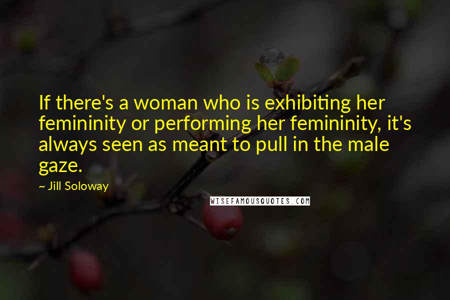 Jill Soloway Quotes: If there's a woman who is exhibiting her femininity or performing her femininity, it's always seen as meant to pull in the male gaze.