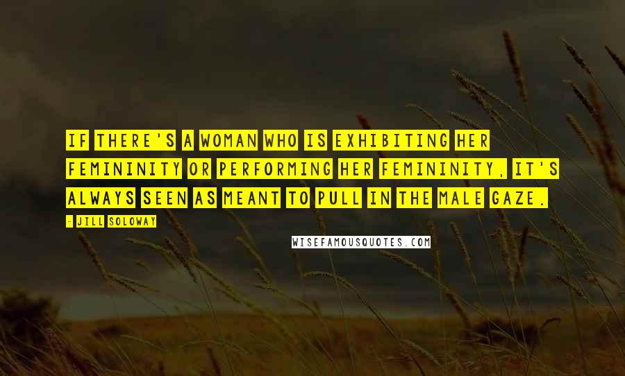 Jill Soloway Quotes: If there's a woman who is exhibiting her femininity or performing her femininity, it's always seen as meant to pull in the male gaze.
