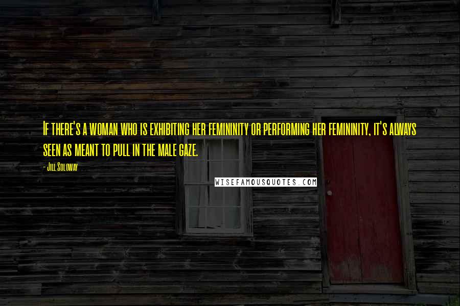 Jill Soloway Quotes: If there's a woman who is exhibiting her femininity or performing her femininity, it's always seen as meant to pull in the male gaze.