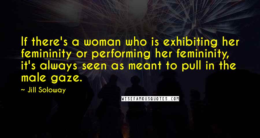 Jill Soloway Quotes: If there's a woman who is exhibiting her femininity or performing her femininity, it's always seen as meant to pull in the male gaze.