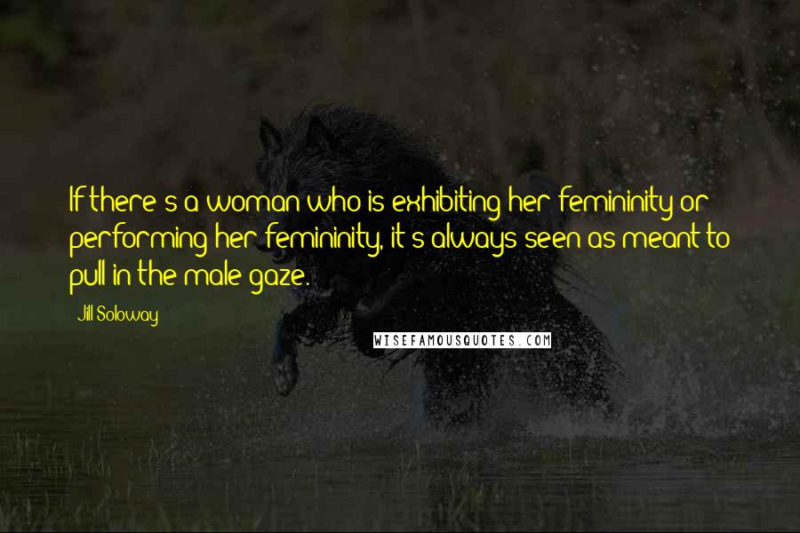 Jill Soloway Quotes: If there's a woman who is exhibiting her femininity or performing her femininity, it's always seen as meant to pull in the male gaze.