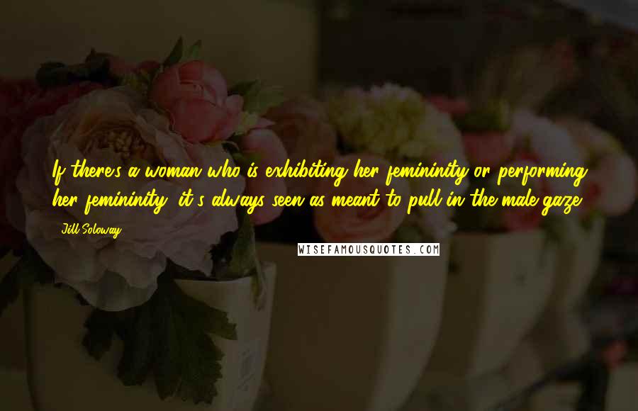 Jill Soloway Quotes: If there's a woman who is exhibiting her femininity or performing her femininity, it's always seen as meant to pull in the male gaze.