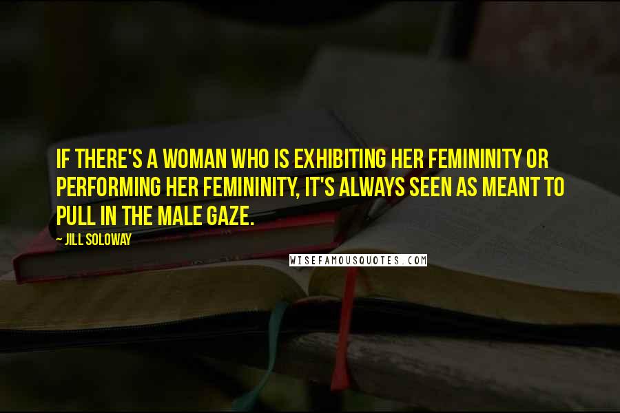 Jill Soloway Quotes: If there's a woman who is exhibiting her femininity or performing her femininity, it's always seen as meant to pull in the male gaze.