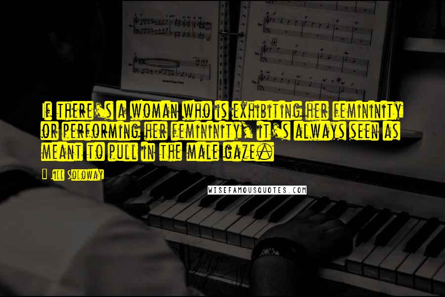 Jill Soloway Quotes: If there's a woman who is exhibiting her femininity or performing her femininity, it's always seen as meant to pull in the male gaze.