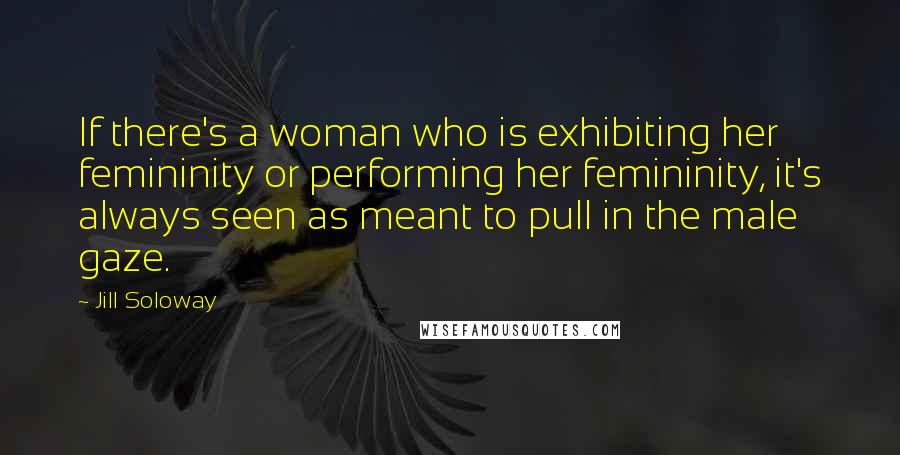 Jill Soloway Quotes: If there's a woman who is exhibiting her femininity or performing her femininity, it's always seen as meant to pull in the male gaze.