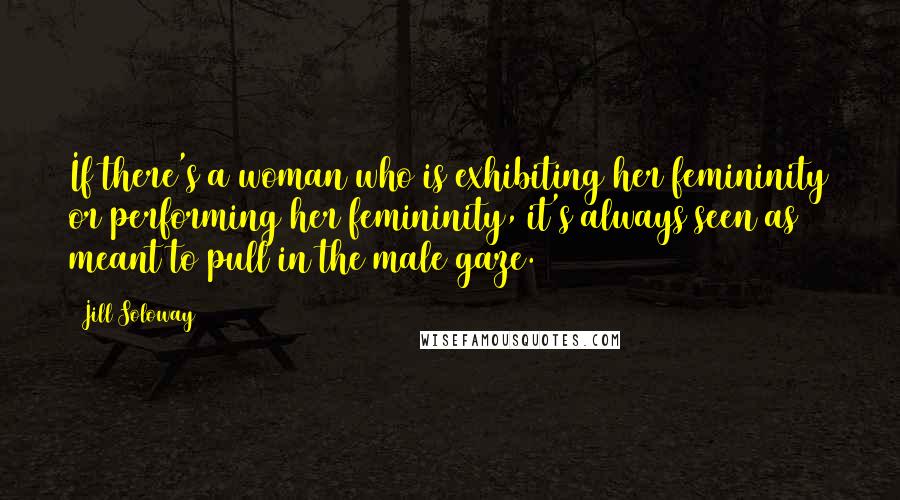 Jill Soloway Quotes: If there's a woman who is exhibiting her femininity or performing her femininity, it's always seen as meant to pull in the male gaze.