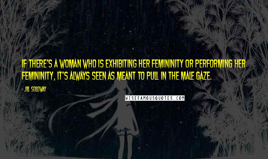 Jill Soloway Quotes: If there's a woman who is exhibiting her femininity or performing her femininity, it's always seen as meant to pull in the male gaze.