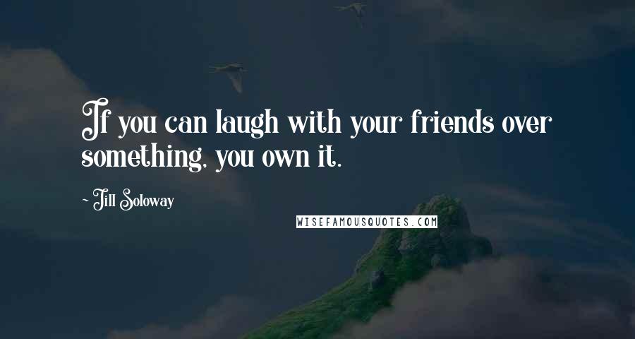 Jill Soloway Quotes: If you can laugh with your friends over something, you own it.