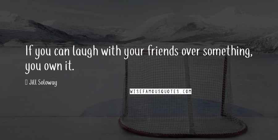 Jill Soloway Quotes: If you can laugh with your friends over something, you own it.