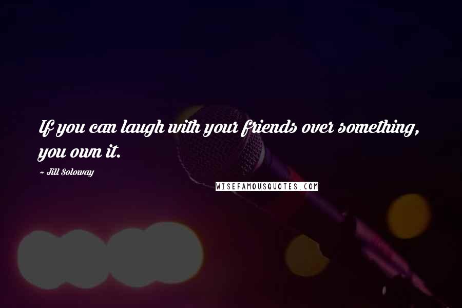 Jill Soloway Quotes: If you can laugh with your friends over something, you own it.