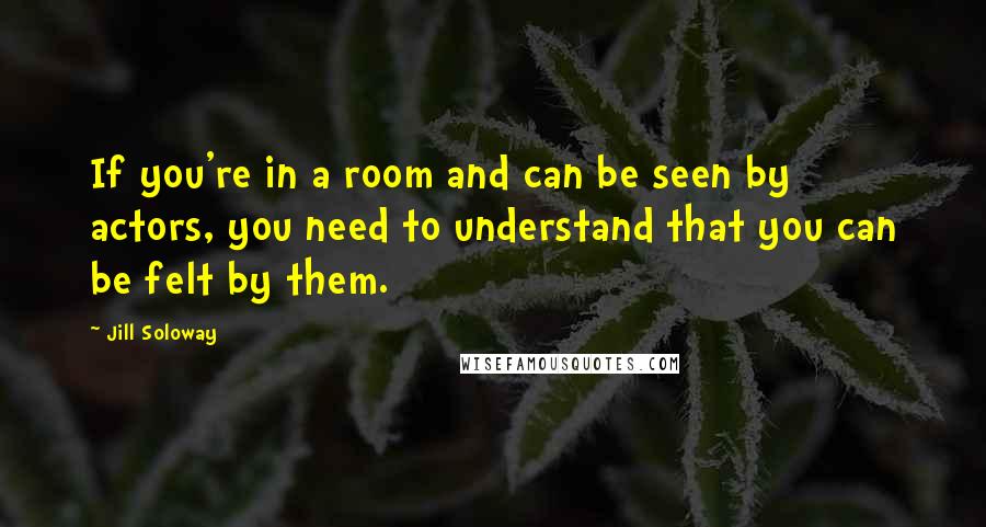 Jill Soloway Quotes: If you're in a room and can be seen by actors, you need to understand that you can be felt by them.