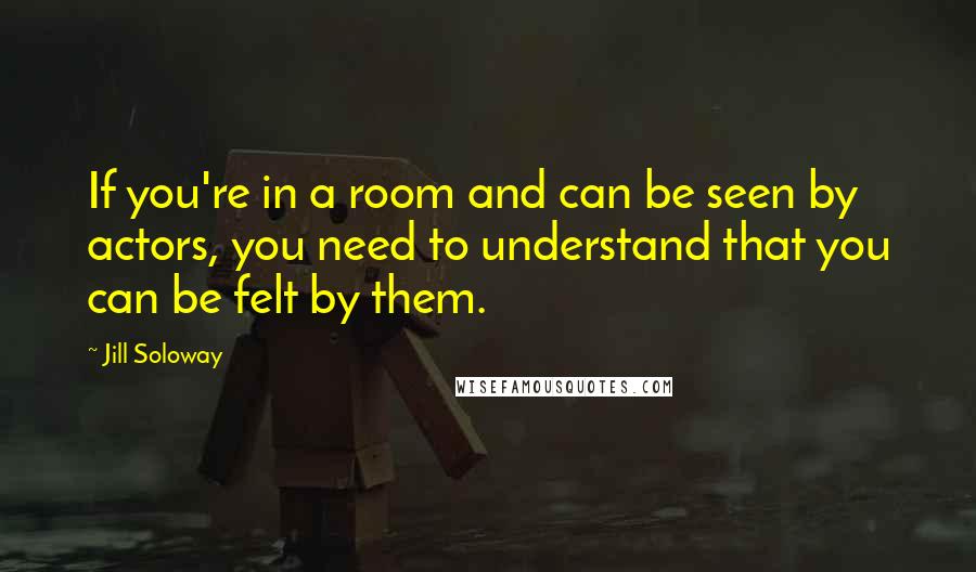 Jill Soloway Quotes: If you're in a room and can be seen by actors, you need to understand that you can be felt by them.