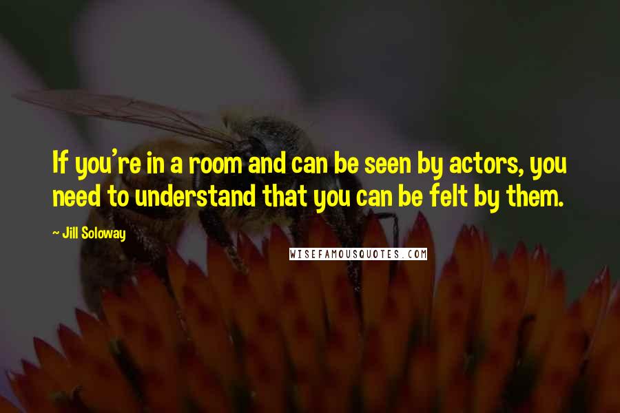 Jill Soloway Quotes: If you're in a room and can be seen by actors, you need to understand that you can be felt by them.