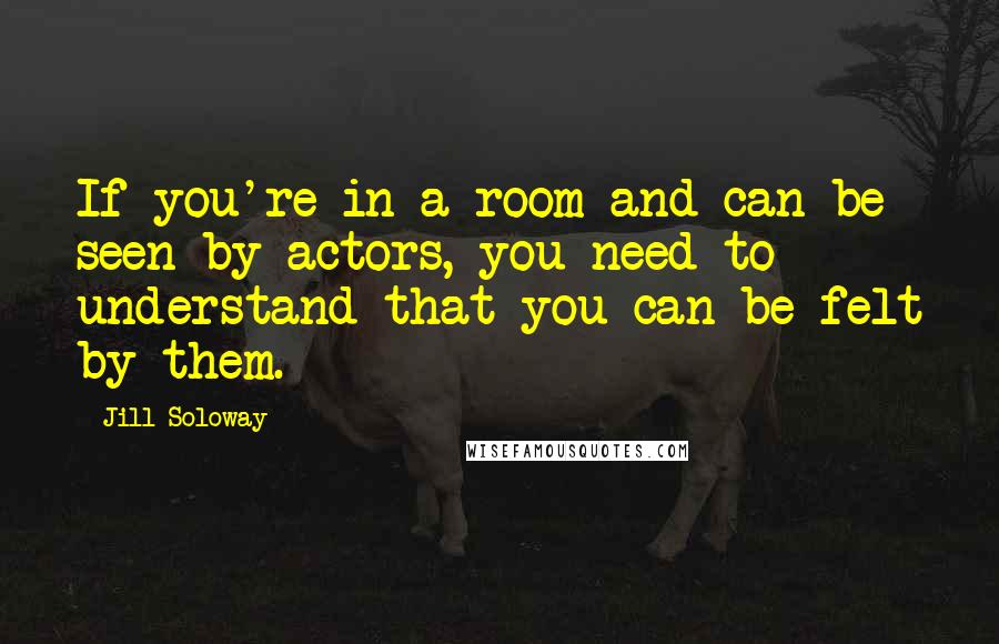 Jill Soloway Quotes: If you're in a room and can be seen by actors, you need to understand that you can be felt by them.