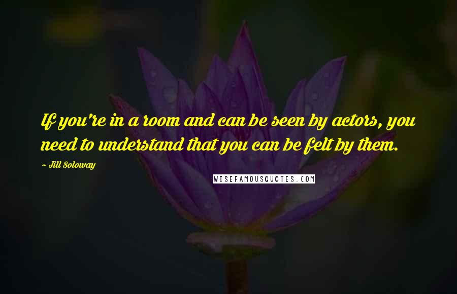 Jill Soloway Quotes: If you're in a room and can be seen by actors, you need to understand that you can be felt by them.