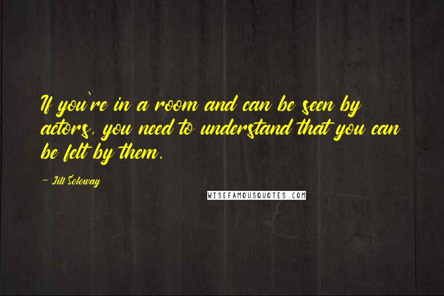 Jill Soloway Quotes: If you're in a room and can be seen by actors, you need to understand that you can be felt by them.