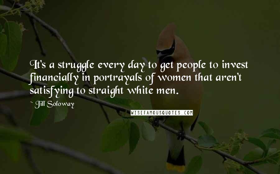 Jill Soloway Quotes: It's a struggle every day to get people to invest financially in portrayals of women that aren't satisfying to straight white men.