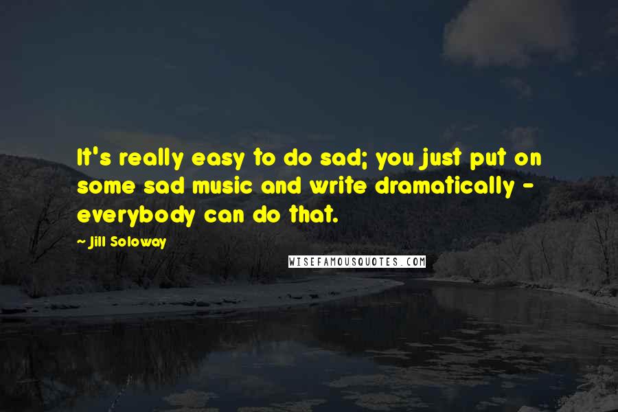 Jill Soloway Quotes: It's really easy to do sad; you just put on some sad music and write dramatically - everybody can do that.