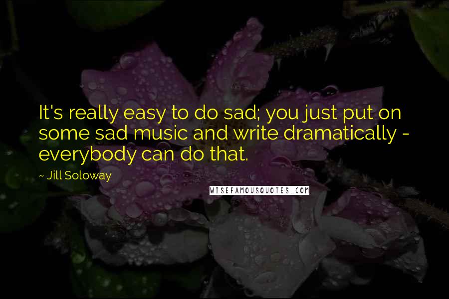 Jill Soloway Quotes: It's really easy to do sad; you just put on some sad music and write dramatically - everybody can do that.