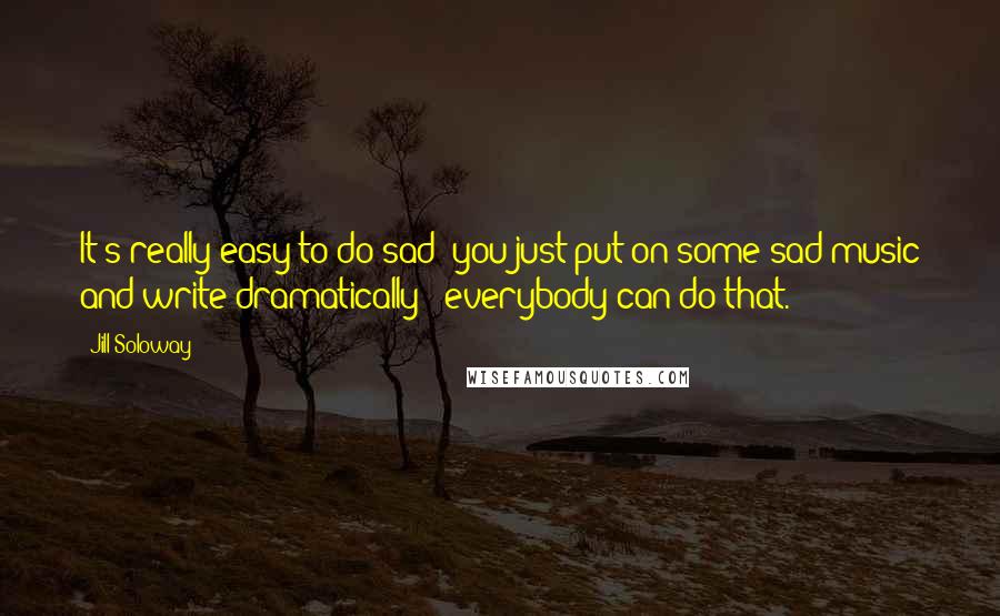 Jill Soloway Quotes: It's really easy to do sad; you just put on some sad music and write dramatically - everybody can do that.