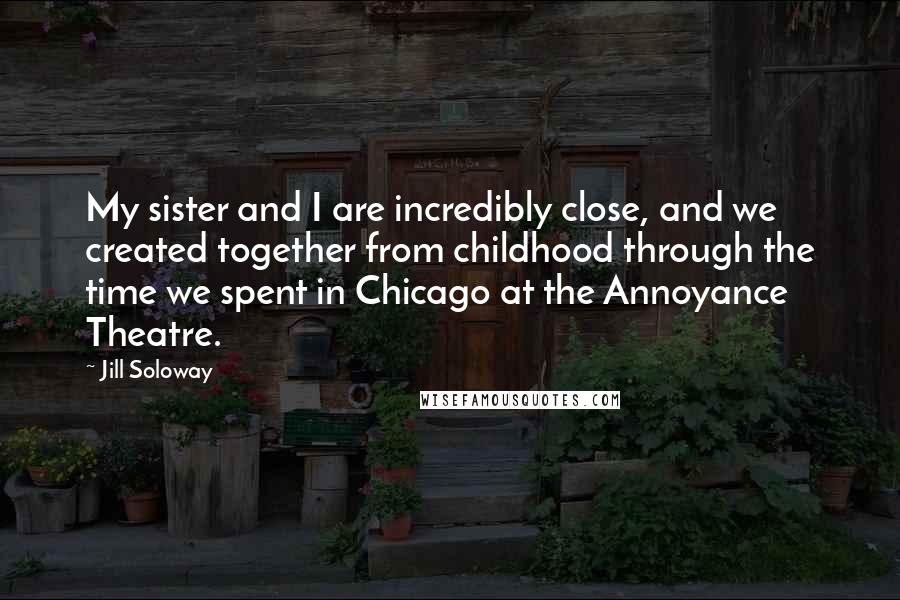 Jill Soloway Quotes: My sister and I are incredibly close, and we created together from childhood through the time we spent in Chicago at the Annoyance Theatre.