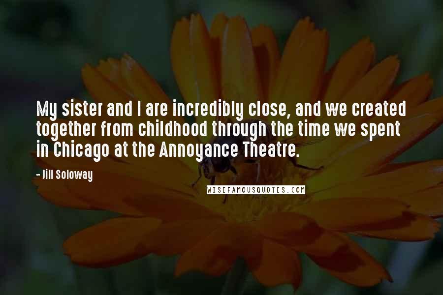 Jill Soloway Quotes: My sister and I are incredibly close, and we created together from childhood through the time we spent in Chicago at the Annoyance Theatre.