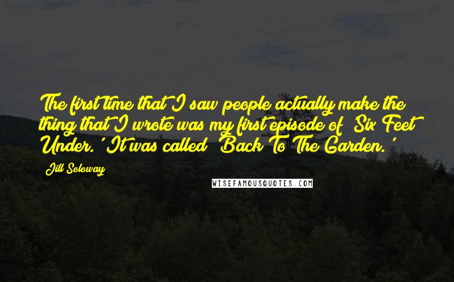 Jill Soloway Quotes: The first time that I saw people actually make the thing that I wrote was my first episode of 'Six Feet Under.' It was called 'Back To The Garden.'