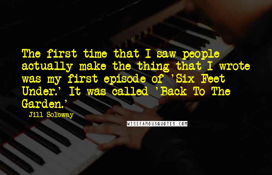 Jill Soloway Quotes: The first time that I saw people actually make the thing that I wrote was my first episode of 'Six Feet Under.' It was called 'Back To The Garden.'
