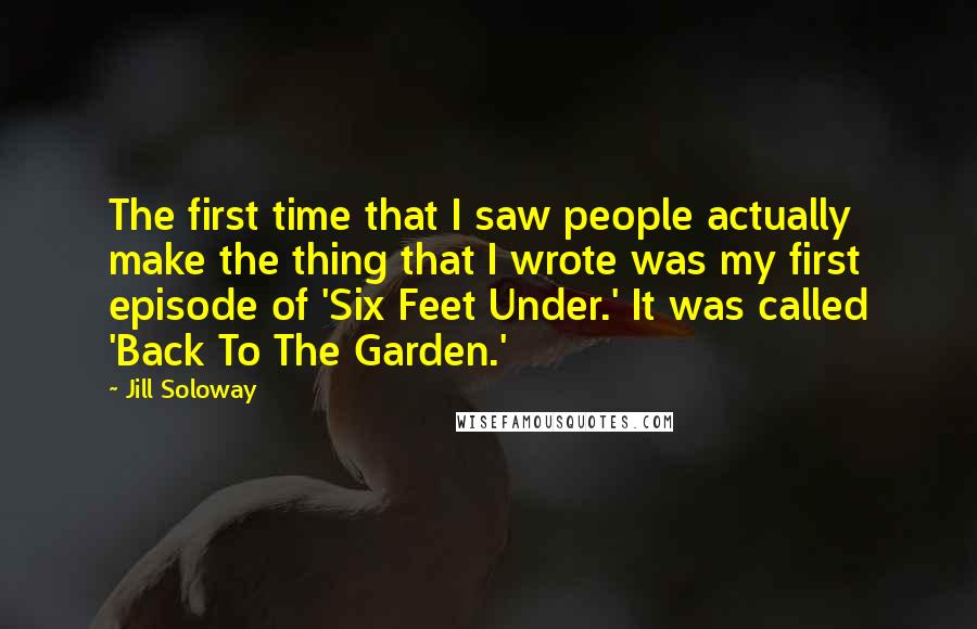 Jill Soloway Quotes: The first time that I saw people actually make the thing that I wrote was my first episode of 'Six Feet Under.' It was called 'Back To The Garden.'