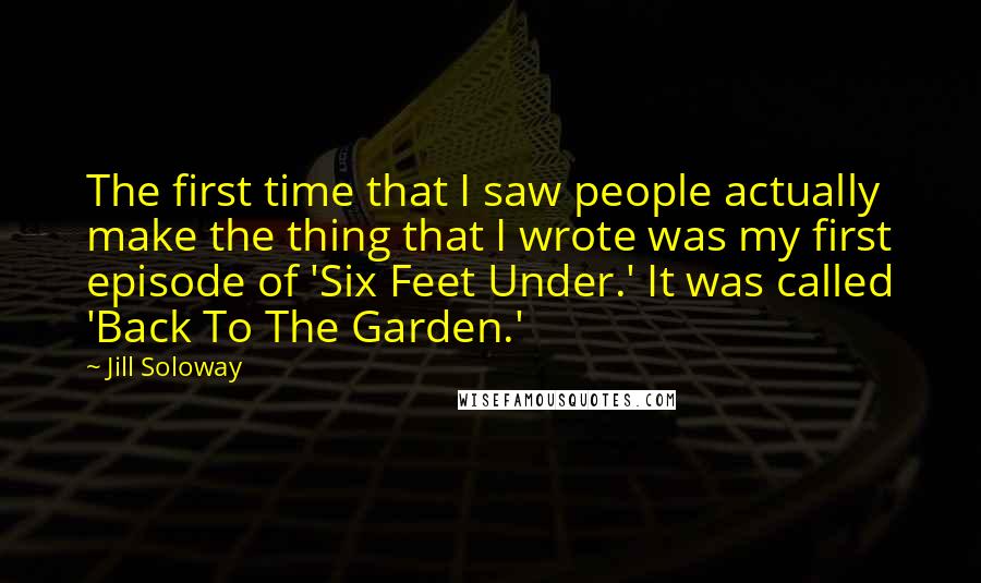 Jill Soloway Quotes: The first time that I saw people actually make the thing that I wrote was my first episode of 'Six Feet Under.' It was called 'Back To The Garden.'
