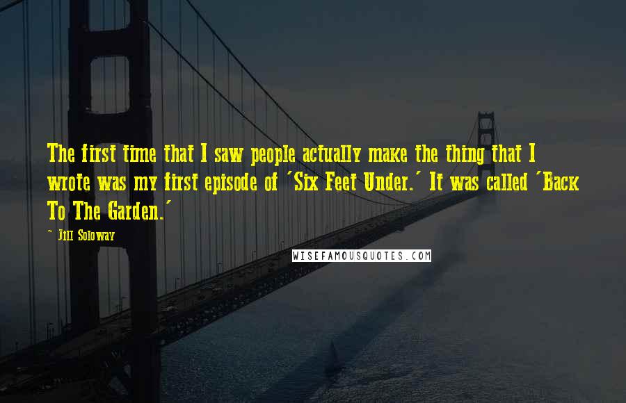 Jill Soloway Quotes: The first time that I saw people actually make the thing that I wrote was my first episode of 'Six Feet Under.' It was called 'Back To The Garden.'